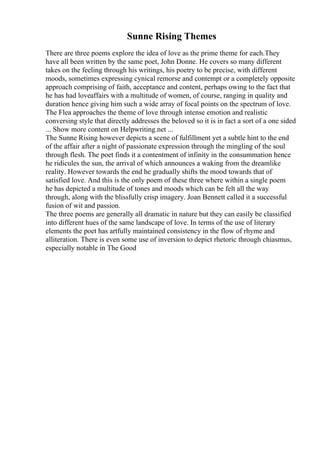 Sunne Rising Themes
There are three poems explore the idea of love as the prime theme for each.They
have all been written by the same poet, John Donne. He covers so many different
takes on the feeling through his writings, his poetry to be precise, with different
moods, sometimes expressing cynical remorse and contempt or a completely opposite
approach comprising of faith, acceptance and content, perhaps owing to the fact that
he has had loveaffairs with a multitude of women, of course, ranging in quality and
duration hence giving him such a wide array of focal points on the spectrum of love.
The Flea approaches the theme of love through intense emotion and realistic
conversing style that directly addresses the beloved so it is in fact a sort of a one sided
... Show more content on Helpwriting.net ...
The Sunne Rising however depicts a scene of fulfillment yet a subtle hint to the end
of the affair after a night of passionate expression through the mingling of the soul
through flesh. The poet finds it a contentment of infinity in the consummation hence
he ridicules the sun, the arrival of which announces a waking from the dreamlike
reality. However towards the end he gradually shifts the mood towards that of
satisfied love. And this is the only poem of these three where within a single poem
he has depicted a multitude of tones and moods which can be felt all the way
through, along with the blissfully crisp imagery. Joan Bennett called it a successful
fusion of wit and passion.
The three poems are generally all dramatic in nature but they can easily be classified
into different hues of the same landscape of love. In terms of the use of literary
elements the poet has artfully maintained consistency in the flow of rhyme and
alliteration. There is even some use of inversion to depict rhetoric through chiasmus,
especially notable in The Good
 