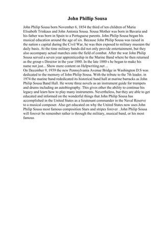 John Phillip Sousa
John Philip Sousa born November 6, 1854 the third of ten children of Maria
Elisabeth Trinkaus and John Antonia Sousa. Sousa Mother was born in Bavaria and
his father was born in Spain to a Portuguese parents. John Philip Sousa began his
musical education around the age of six. Because John Philip Sousa was raised in
the nation s capital during the Civil War, he was then exposed to military musicon the
daily basis. At the time military bands did not only provide entertainment, but they
also accompany actual marches onto the field of combat. After the war John Philip
Sousa served a seven year apprenticeship in the Marine Band where he then returned
as the group s Director in the year 1880. In the late 1880 s he began to make his
name not just... Show more content on Helpwriting.net ...
On December 9, 1939 the new Pennsylvania Avenue Bridge in Washington D.S was
dedicated to the memory of John Philip Sousa. With the tribute to the 7th leader, in
1974 the marine band rededicated its historical band hall at marine barracks as John
Philip Sousa Band Hall. He wrote three novels as an instrument guide for trumpets
and drums including an autobiography. This gives other the ability to continue his
legacy and learn how to play many instruments. Nevertheless, but they are able to get
educated and informed on the wonderful things that John Philip Sousa has
accomplished in the United States as a lieutenant commander in the Naval Reserve
to a musical composer. Also get educated on why the United States now uses John
Philip Sousa most famous composition Stars and stripes forever . John Philip Sousa
will forever be remember rather is through the military, musical band, or his most
famous
 