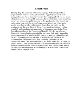 Robert Frost
The only thing that is constant in the world is change. As Homosapiens have
progressed from primitive hunter gatherers to the biggest apex predators on the
planet, nothing has stayed the same. Some epochs were plagued with war and famine
while others spurred immeasurable innovation. From infinitesimal events to yearlong
world wars, timehas managed to converge to this specific point in the present. Yet
technological progress in the forms of snappier smartphones and virtual reality
goggles have allowed today s inhabitants to forget about real reality and the
countless events that have shaped it. Robert Frost reminds us that time s cyclical
holds both healing and destructive properties in his eloquent poem Spring Pools.
Robert Frost was born in San Francisco on March 26, 1874. He was a farmer, a
father of six children, but important of all he was a poet. He is highly regarded for
his realistic portrayals of rural life and his mastery of American colloquial speech.
His work frequently employed scenarios of rural life in New England at the
beginning of the 20th century, using them to examine complex social and
philosophical issues. Frost was honored frequently during his lifetime, receiving four
Pulitzer prizes for poetryand even a Nobel Prize nominee in literature. He published
Spring Pools in 1929 inside a volume of poems titled West Running Brook. During
this time Frost taught English at Amherst College in Massachusetts. He called his
simplistic use of language as the
 