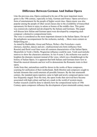 Difference Between German And Italian Opera
Like the previous eras, Opera continued to be one of the most important music
genre is the 19th century, especially in Italy, German and France. Opera served as a
form of entertainment for the people of higher social class. Opera music was also
popular among the people of other social classes due to the availability of transcribed
operamusic for them to enjoy in salons or homes of the middle class. This genre
was extensively explored and developed by the Italians and Germans. This paper
will discuss how Italian and German opera were developed by comparing each
composer s distinctive compositional traits.
The voice is considered as the most important element in the Italian Opera. On top of
the polyphonic accompaniment for the orchestra, melody ... Show more content on
Helpwriting.net ...
As stated by Burkholder, Grout and Palisca, Weber s Der Freischutz s rustic
choruses, marches, dances and airs ; multisectional aria form (influence from
Rossini) and florid vocal lines were all common characteristics of the Italian Opera.
Meanwhile in Verdi s Otello, Wagnerian influence could be seen. Verdi used melodic
motives to show the characters emotions. In Act 4 scene 3, the orchestra was used to
heighten the dramatic moment instead of the voice, which was a breakthrough in the
history of Italian Opera. It is apparent that both Italians and Germans knew how to
blend the musical elements and text well to demonstrate the Romantic traits in their
opera.
Aside from that, nationalism could be shown in the works of these composers,
yearning for unification of their motherlands. Both librettist and composers sought to
include elements that could entertain all possible listeners. By the late nineteenth
century, the standard opera repertory came to light and newly composed operas were
less frequently staged. Over the time, the opera works that survived have become
associated with high culture and had set a mark in the world of western music.
Further research could be done to identify how the compositional styles of 19th
Century opera composers influence the development of post nineteenth century music
 