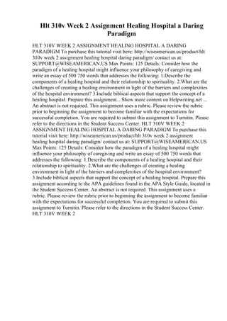 Hlt 310v Week 2 Assignment Healing Hospital a Daring
Paradigm
HLT 310V WEEK 2 ASSIGNMENT HEALING HOSPITAL A DARING
PARADIGM To purchase this tutorial visit here: http://wiseamerican.us/product/hlt
310v week 2 assignment healing hospital daring paradigm/ contact us at:
SUPPORT@WISEAMERICAN.US Max Points: 125 Details: Consider how the
paradigm of a healing hospital might influence your philosophy of caregiving and
write an essay of 500 750 words that addresses the following: 1.Describe the
components of a healing hospital and their relationship to spirituality. 2.What are the
challenges of creating a healing environment in light of the barriers and complexities
of the hospital environment? 3.Include biblical aspects that support the concept of a
healing hospital. Prepare this assignment... Show more content on Helpwriting.net ...
An abstract is not required. This assignment uses a rubric. Please review the rubric
prior to beginning the assignment to become familiar with the expectations for
successful completion. You are required to submit this assignment to Turnitin. Please
refer to the directions in the Student Success Center. HLT 310V WEEK 2
ASSIGNMENT HEALING HOSPITAL A DARING PARADIGM To purchase this
tutorial visit here: http://wiseamerican.us/product/hlt 310v week 2 assignment
healing hospital daring paradigm/ contact us at: SUPPORT@WISEAMERICAN.US
Max Points: 125 Details: Consider how the paradigm of a healing hospital might
influence your philosophy of caregiving and write an essay of 500 750 words that
addresses the following: 1.Describe the components of a healing hospital and their
relationship to spirituality. 2.What are the challenges of creating a healing
environment in light of the barriers and complexities of the hospital environment?
3.Include biblical aspects that support the concept of a healing hospital. Prepare this
assignment according to the APA guidelines found in the APA Style Guide, located in
the Student Success Center. An abstract is not required. This assignment uses a
rubric. Please review the rubric prior to beginning the assignment to become familiar
with the expectations for successful completion. You are required to submit this
assignment to Turnitin. Please refer to the directions in the Student Success Center.
HLT 310V WEEK 2
 