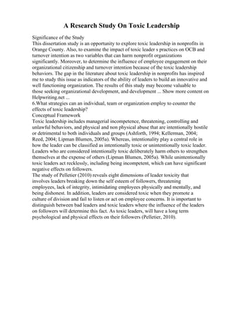 A Research Study On Toxic Leadership
Significance of the Study
This dissertation study is an opportunity to explore toxic leadership in nonprofits in
Orange County. Also, to examine the impact of toxic leader s practices on OCB and
turnover intention as two variables that can harm nonprofit organizations
significantly. Moreover, to determine the influence of employee engagement on their
organizational citizenship and turnover intention because of the toxic leadership
behaviors. The gap in the literature about toxic leadership in nonprofits has inspired
me to study this issue as indicators of the ability of leaders to build an innovative and
well functioning organization. The results of this study may become valuable to
those seeking organizational development, and development ... Show more content on
Helpwriting.net ...
6.What strategies can an individual, team or organization employ to counter the
effects of toxic leadership?
Conceptual Framework
Toxic leadership includes managerial incompetence, threatening, controlling and
unlawful behaviors, and physical and non physical abuse that are intentionally hostile
or detrimental to both individuals and groups (Ashforth, 1994; Kellerman, 2004;
Reed, 2004; Lipman Blumen, 2005a). Whereas, intentionality play a central role in
how the leader can be classified as intentionally toxic or unintentionally toxic leader.
Leaders who are considered intentionally toxic deliberately harm others to strengthen
themselves at the expense of others (Lipman Blumen, 2005a). While unintentionally
toxic leaders act recklessly, including being incompetent, which can have significant
negative effects on followers.
The study of Pelletier (2010) reveals eight dimensions of leader toxicity that
involves leaders breaking down the self esteem of followers, threatening
employees, lack of integrity, intimidating employees physically and mentally, and
being dishonest. In addition, leaders are considered toxic when they promote a
culture of division and fail to listen or act on employee concerns. It is important to
distinguish between bad leaders and toxic leaders where the influence of the leaders
on followers will determine this fact. As toxic leaders, will have a long term
psychological and physical effects on their followers (Pelletier, 2010).
 