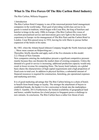 What Is The Five Forces Of The Ritz Carlton Hotel Industry
The Ritz Carlton, Millenia Singapore
1.Introduction
The Ritz Carlton Hotel Company is one of the renowned premier hotel management
companies in the world today. Their goal of providing world class service to its
guests is rooted in tradition, which began with Cesar Ritz, the king of hoteliers and
hotelier to kings in the early 1900s in Europe. (The Ritz Carlton) His vision of
excellent personalized service and innovations gave new light to the luxury hotel
experience in Europe via his management of The Ritz Paris and the Carlton Hotel in
London. Cesar Ritz passed away in 1918, leaving his wife Marie to pursue further
expansion of the hotels in his name.
By 1983, when the Atlanta based Johnson Company bought the North American rights
... Show more content on Helpwriting.net ...
Thereafter, briefly describe and apply each of the five elements in this model.
2.2.1Threat of New Entrants
New companies entering the marketplace present a significant competitive pressure
mainly because they can threaten the market share of existing companies. Unless the
demand of a good or service is increasing, additional production capacity would only
result in lesser revenue for competing firms. The luxury hotel industry on a global
basis shares the characteristics of high capital requirements and a high proportion of
fixed costs to total cost. In addition to physical facilities, a substantial amount of
financial resources is required for construction, furnishing, pre operational expenses
and marketing activities.
It is of good marketing advantage that The Ritz Carlton belong to a chain of hotels
to benefit from brand image or loyalty. The stronger the attachment of buyers to
established brands, the harder it is for a newcomer to break into the marketplace.
(John E. Gamble, 2011) Furthermore, the limited availability of geographical land
and hence, suitable locations for a hotel project in Singapore poses a challenge to
new entrants. In conclusion, The Ritz Carlton faces a rather low threat of new
 