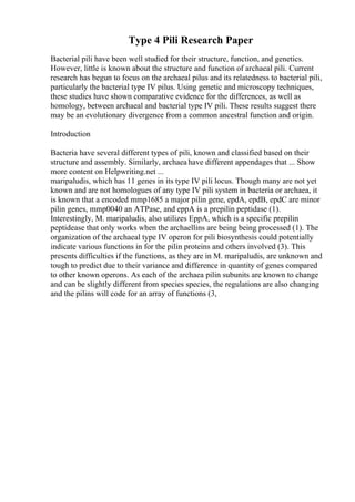 Type 4 Pili Research Paper
Bacterial pili have been well studied for their structure, function, and genetics.
However, little is known about the structure and function of archaeal pili. Current
research has begun to focus on the archaeal pilus and its relatedness to bacterial pili,
particularly the bacterial type IV pilus. Using genetic and microscopy techniques,
these studies have shown comparative evidence for the differences, as well as
homology, between archaeal and bacterial type IV pili. These results suggest there
may be an evolutionary divergence from a common ancestral function and origin.
Introduction
Bacteria have several different types of pili, known and classified based on their
structure and assembly. Similarly, archaeahave different appendages that ... Show
more content on Helpwriting.net ...
maripaludis, which has 11 genes in its type IV pili locus. Though many are not yet
known and are not homologues of any type IV pili system in bacteria or archaea, it
is known that a encoded mmp1685 a major pilin gene, epdA, epdB, epdC are minor
pilin genes, mmp0040 an ATPase, and eppA is a prepilin peptidase (1).
Interestingly, M. maripaludis, also utilizes EppA, which is a specific prepilin
peptidease that only works when the archaellins are being being processed (1). The
organization of the archaeal type IV operon for pili biosynthesis could potentially
indicate various functions in for the pilin proteins and others involved (3). This
presents difficulties if the functions, as they are in M. maripaludis, are unknown and
tough to predict due to their variance and difference in quantity of genes compared
to other known operons. As each of the archaea pilin subunits are known to change
and can be slightly different from species species, the regulations are also changing
and the pilins will code for an array of functions (3,
 