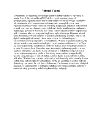 Virtual Teams
Virtual teams are becoming increasingly common in the workplace, especially in
media. Powell, Piccoli and Ives (2011) define virtual teams as groups of
geographically, organizationally and/or time dispersed workers brought together by
information and telecommunication technologies to accomplish one or more
organizational tasks Virtual teams are becoming increasingly important and common
as work processes have become more globalized. As the world continues to become
increasingly globalized, it is likely that virtual teams will continue to be implemented
with companies who encourage and implement a global strategy. However, virtual
teams face many problems in terms of communicated among members. The use of
digital media applications and... Show more content on Helpwriting.net ...
Telecommunications is imperative to virtual teams. Without telecommunications, the
internet, wireless, and mobile technologies, virtual teams would cease to exist There
are many digital media collaboration platforms that can allow virtual team members
to share documents, have discussion, share knowledge, and manage projects across
locations and teams. One digital media application is called Basecamp, which is a
virtual project management platform that is easy to use and can be organized by
specific topic, message, or subject matter. Another digital media platform is Zoho,
which is a CRM tool that provides collaboration both internally and externally. It runs
on the cloud and is helpful for virtual teams on the go. Campfire is another platform
that sets up chat rooms for real time collaboration. Furthermore, these forms of digital
media allow team members to not feel isolated and solve many problems in terms of
communicating, generating and sharing knowledge, and project
 