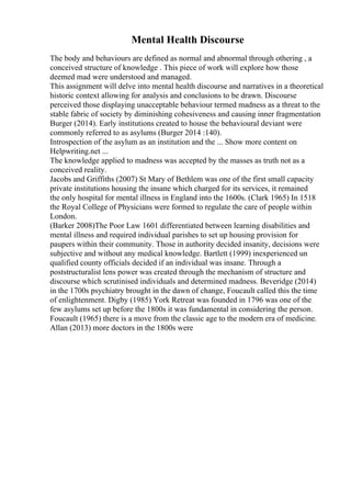 Mental Health Discourse
The body and behaviours are defined as normal and abnormal through othering , a
conceived structure of knowledge . This piece of work will explore how those
deemed mad were understood and managed.
This assignment will delve into mental health discourse and narratives in a theoretical
historic context allowing for analysis and conclusions to be drawn. Discourse
perceived those displaying unacceptable behaviour termed madness as a threat to the
stable fabric of society by diminishing cohesiveness and causing inner fragmentation
Burger (2014). Early institutions created to house the behavioural deviant were
commonly referred to as asylums (Burger 2014 :140).
Introspection of the asylum as an institution and the ... Show more content on
Helpwriting.net ...
The knowledge applied to madness was accepted by the masses as truth not as a
conceived reality.
Jacobs and Griffiths (2007) St Mary of Bethlem was one of the first small capacity
private institutions housing the insane which charged for its services, it remained
the only hospital for mental illness in England into the 1600s. (Clark 1965) In 1518
the Royal College of Physicians were formed to regulate the care of people within
London.
(Barker 2008)The Poor Law 1601 differentiated between learning disabilities and
mental illness and required individual parishes to set up housing provision for
paupers within their community. Those in authority decided insanity, decisions were
subjective and without any medical knowledge. Bartlett (1999) inexperienced un
qualified county officials decided if an individual was insane. Through a
poststructuralist lens power was created through the mechanism of structure and
discourse which scrutinised individuals and determined madness. Beveridge (2014)
in the 1700s psychiatry brought in the dawn of change, Foucault called this the time
of enlightenment. Digby (1985) York Retreat was founded in 1796 was one of the
few asylums set up before the 1800s it was fundamental in considering the person.
Foucault (1965) there is a move from the classic age to the modern era of medicine.
Allan (2013) more doctors in the 1800s were
 
