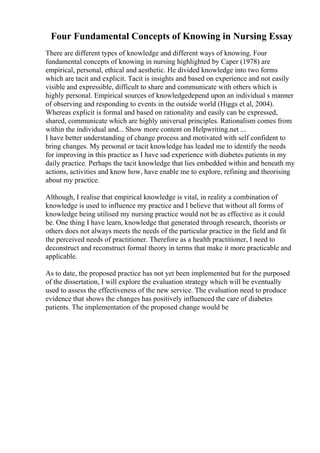 Four Fundamental Concepts of Knowing in Nursing Essay
There are different types of knowledge and different ways of knowing. Four
fundamental concepts of knowing in nursing highlighted by Caper (1978) are
empirical, personal, ethical and aesthetic. He divided knowledge into two forms
which are tacit and explicit. Tacit is insights and based on experience and not easily
visible and expressible, difficult to share and communicate with others which is
highly personal. Empirical sources of knowledgedepend upon an individual s manner
of observing and responding to events in the outside world (Higgs et al, 2004).
Whereas explicit is formal and based on rationality and easily can be expressed,
shared, communicate which are highly universal principles. Rationalism comes from
within the individual and... Show more content on Helpwriting.net ...
I have better understanding of change process and motivated with self confident to
bring changes. My personal or tacit knowledge has leaded me to identify the needs
for improving in this practice as I have sad experience with diabetes patients in my
daily practice. Perhaps the tacit knowledge that lies embedded within and beneath my
actions, activities and know how, have enable me to explore, refining and theorising
about my practice.
Although, I realise that empirical knowledge is vital, in reality a combination of
knowledge is used to influence my practice and I believe that without all forms of
knowledge being utilised my nursing practice would not be as effective as it could
be. One thing I have learn, knowledge that generated through research, theorists or
others does not always meets the needs of the particular practice in the field and fit
the perceived needs of practitioner. Therefore as a health practitioner, I need to
deconstruct and reconstruct formal theory in terms that make it more practicable and
applicable.
As to date, the proposed practice has not yet been implemented but for the purposed
of the dissertation, I will explore the evaluation strategy which will be eventually
used to assess the effectiveness of the new service. The evaluation need to produce
evidence that shows the changes has positively influenced the care of diabetes
patients. The implementation of the proposed change would be
 