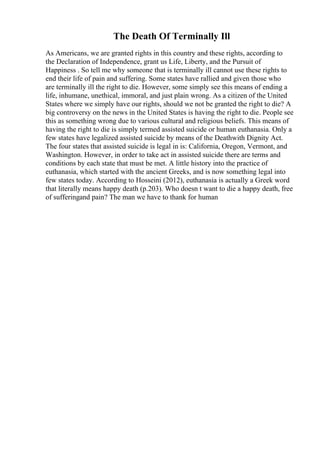The Death Of Terminally Ill
As Americans, we are granted rights in this country and these rights, according to
the Declaration of Independence, grant us Life, Liberty, and the Pursuit of
Happiness . So tell me why someone that is terminally ill cannot use these rights to
end their life of pain and suffering. Some states have rallied and given those who
are terminally ill the right to die. However, some simply see this means of ending a
life, inhumane, unethical, immoral, and just plain wrong. As a citizen of the United
States where we simply have our rights, should we not be granted the right to die? A
big controversy on the news in the United States is having the right to die. People see
this as something wrong due to various cultural and religious beliefs. This means of
having the right to die is simply termed assisted suicide or human euthanasia. Only a
few states have legalized assisted suicide by means of the Deathwith Dignity Act.
The four states that assisted suicide is legal in is: California, Oregon, Vermont, and
Washington. However, in order to take act in assisted suicide there are terms and
conditions by each state that must be met. A little history into the practice of
euthanasia, which started with the ancient Greeks, and is now something legal into
few states today. According to Hosseini (2012), euthanasia is actually a Greek word
that literally means happy death (p.203). Who doesn t want to die a happy death, free
of sufferingand pain? The man we have to thank for human
 