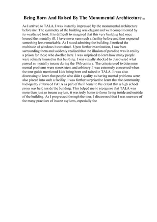 Being Born And Raised By The Monumental Architecture...
As I arrived to TALA, I was instantly impressed by the monumental architecture
before me. The symmetry of the building was elegant and well complimented by
its weathered look. It is difficult to imagined that this very building had once
housed the mentally ill. I have never seen such a facility before and thus expected
something less remarkable. As I stood admiring the building, I noticed the
multitude of windows it contained. Upon further examination, I saw bars
surrounding them and suddenly realized that the illusion of paradise was in reality
a prison for those who dwelled here. I was surprised to learn how many people
were actually housed in this building. I was equally shocked to discovered what
passed as mentally insane during the 19th century. The criteria used to determine
mental problems were nonexistent and arbitrary. I was extremely concerned when
the tour guide mentioned kids being born and raised in TALA. It was also
distressing to learn that people who didn t quality as having mental problems were
also placed into such a facility. I was further surprised to learn that the community
had openly embraced TALA as part of their home to the extent that a high school
prom was held inside the building. This helped me to recognize that TALA was
more than just an insane asylum, it was truly home to those living inside and outside
of the building. As I progressed through the tour, I discovered that I was unaware of
the many practices of insane asylums, especially the
 