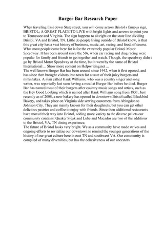 Burger Bar Research Paper
When traveling East down State street, you will come across Bristol s famous sign,
BRISTOL; A GREAT PLACE TO LIVE with bright lights and arrows to point you
to Tennessee and Virginia. The sign happens to sit right on the state line dividing
Bristol, VA and Bristol, TN. Little do people living outside of Bristol know, is that
this great city has a vast history of business, music, art, racing, and food, of course.
What most people come here for is for the extremely popular Bristol Motor
Speedway. It has been around since the 50s, when car racing and drag racing were
popular for family and friends to get together and watch. Though, the speedway didn t
go by Bristol Motor Speedway at the time, but it went by the name of Bristol
International ... Show more content on Helpwriting.net ...
The well known Burger Bar has been around since 1942, when it first opened, and
has since then brought visitors into town for a taste of their juicy burgers and
milkshakes. A man called Hank Williams, who was a country singer and song
writer, was reportedly last seen having a meal at Burger Bar before he died. Burger
Bar has named most of their burgers after country music songs and artists, such as
the Hey Good Looking which is named after Hank Williams song from 1951. Just
recently as of 2008, a new bakery has opened in downtown Bristol called Blackbird
Bakery, and takes place on Virginia side serving customers from Abingdon to
Johnson City. They are mainly known for their doughnuts, but you can get other
delicious pastries and coffee to enjoy with friends. Since then additional restaurants
have moved their way into Bristol, adding more variety to the diverse pallets our
community contains. Quaker Steak and Lube and Macados are two of the additions
to the Bristol, VA, TN dining experience,
The future of Bristol looks very bright. We as a community have made strives and
ongoing efforts to revitalize our downtown to remind the younger generations of the
history of our great culture here in east TN and southwest VA. Our community is
compiled of many diversities, but has the cohesiveness of our ancestors
 