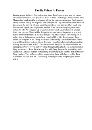 Family Values In Fences
Fences August Wilson s Fences is a play about Troy Maxson, and how his values
influence his family s. The play takes place in 1950 s Pittsburgh, Pennsylvania. Troy
Maxson is a black, middle aged man working for a garbage company. Each member
of the Maxson family has a special relationship with Troy, that affects their behavior
throughout the play. In life you learn the most from your parents. They teach you
how to walk, speak, and respect one another. Your parents also give you a set of
values for life. As you grow up as your own individual, your values will change
from your parents. There will be things that are much more important to you, and
not as important to them. In the play Fences Troy Maxson has a very strong set of
values that he believes are true in how you should live life. Troy imposes these
values on everyone in his family to the best of his ability. Each character in Fences
is at a different stage in their life, so Troy can t push his values onto characters that
already have their own beliefs. The character that Troy has the most influence on
in the play is Cory. Troy is in Cory s life throughout his childhood, and as his father
Cory must respect Troy. Troy is very firm with Cory, because he wants Cory to be
successful. Cory has a dream of becoming a football player, and this does not follow
Troy s values. Troy influences Cory so much that Cory will always be like Troy
whether he realizes it or not. Your daddy wanted you to be everything he wasn t ...
and at
 