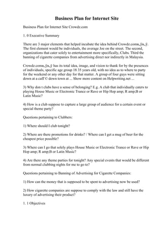 Business Plan for Internet Site
Business Plan for Internet Site Crowdz.com
1. 0 Executive Summary
There are 3 major elements that helped incubate the idea behind Crowdz.comв„ўв„ў.
The first element would be individuals, the average Joe on the street. The second,
organizations that cater solely to entertainment more specifically, Clubs. Third the
banning of cigarette companies from advertising direct nor indirectly in Malaysia.
Crowdz.comв„ўв„ў has its total idea, image, and vision to thank for by the presences
of individuals, specific age group 18 35 years old, with no idea as to where to party
for the weekend or any other day for that matter. A group of four guys were sitting
down at a cafГ© down town at ... Show more content on Helpwriting.net ...
3) Why don t clubs have a sense of belonging? E.g. A club that individually caters to
playing House Music or Electronic Trance or Rave or Hip Hop amp; R amp;B or
Latin Music?
4) How is a club suppose to capture a large group of audience for a certain event or
special theme party?
Questions pertaining to Clubbers:
1) Where should I club tonight?
2) Where are there promotions for drinks? / Where can I get a mug of beer for the
cheapest price possible?
3) Where can I go that solely plays House Music or Electronic Trance or Rave or Hip
Hop amp; R amp;B or Latin Music?
4) Are there any theme parties for tonight? Any special events that would be different
from normal clubbing nights for me to go to?
Questions pertaining to Banning of Advertising for Cigarette Companies:
1) How can the money that is supposed to be spent to advertising now be used?
2) How cigarette companies are suppose to comply with the law and still have the
luxury of advertising their product?
1. 1 Objectives
 