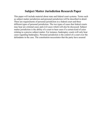 Subject Matter Jurisdiction Research Paper
This paper will include material about state and federal court systems. Terms such
as subject matter jurisdiction and personal jurisdiction will be described in detail.
There are requirements of personal jurisdiction in a federal court and three
different types of personal jurisdiction. The two types of cases that federal courts
may hear are criminal cases and civil cases which will also be discussed. Subject
matter jurisdiction is the ability of a court to hear cases if a certain kind of cases
relating to a precise subject matter. For instance, bankruptcy courts will only hear
cases regarding bankruptcy. Personal jurisdiction is the control of a court over the
defendants in the case. The constitution necessitates that the party have assured
 