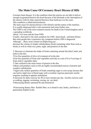 The Main Cause Of Coronary Heart Disease (CHD)
Coronary heart disease: It is the condition when the arteries are not able to deliver
enough oxygenated blood to the heart because of the blockade or the interruption of
the arteries walls by fatty material that have been build up over the years.
This condition is called arteriosclerosis
The main cause for arteriosclerosis is the lifestyle and the nature of the nutrition.
It is usually diagnosed after a risk assessment and some further tests.
The CHD is one of the most common reasons for death in the United kingdom and it
s spreading worldwide.
About 1 in 6 men and die from CHD.
Usually, chest pain is the main symptom for CHD , heart attack , and heart failure.
But some people don t experience any symptoms before CHD is diagnosed.
Although ... Show more content on Helpwriting.net ...
decrease the volume of simple carbohydrates (foods containing white flour such as
bread, as well as white rice, pasta, sugar, and potatoes) in the diet.
2..Decrease or eliminate the intake of foods containing animal fats (beef, lamb, and
pork) in the diet .
3.Use free quantities of olive oil or peanut oil in the diet.
4.Eat free quantities of fruits and vegetables each day.at a rate of 6 to 9 servings of
fruits and/or vegetables daily.
5.Take seafood as the main source of protein in the diet.
6.Bean curd products such as tofu are highly recommended sources of protein and
complex carbohydrate.
7.Ingest only modest quantities of foods containing sugar or corn syrup, because this
can lead to rapid rises in blood sugar with a resultant vigorous pancreatic insulin
response resulting in appetite stimulation.
8.Advocate for daily exercise for 40 or more minutes per day. Aerobic exercise such
as walking, jogging, swimming, rowing, etc. are ideal..
9.Decreasing dietary saturated fat and cholesterol.
10.Increasing dietary fiber. Soluble fiber, as is found in oats, barley, and beans, is
particularly helpful in this
 