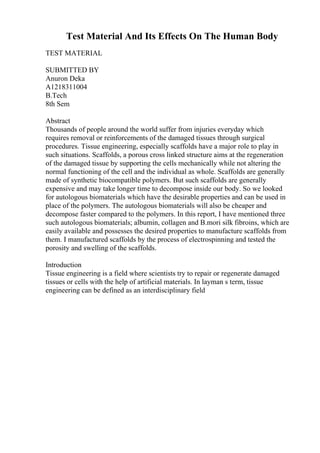 Test Material And Its Effects On The Human Body
TEST MATERIAL
SUBMITTED BY
Anuron Deka
A1218311004
B.Tech
8th Sem
Abstract
Thousands of people around the world suffer from injuries everyday which
requires removal or reinforcements of the damaged tissues through surgical
procedures. Tissue engineering, especially scaffolds have a major role to play in
such situations. Scaffolds, a porous cross linked structure aims at the regeneration
of the damaged tissue by supporting the cells mechanically while not altering the
normal functioning of the cell and the individual as whole. Scaffolds are generally
made of synthetic biocompatible polymers. But such scaffolds are generally
expensive and may take longer time to decompose inside our body. So we looked
for autologous biomaterials which have the desirable properties and can be used in
place of the polymers. The autologous biomaterials will also be cheaper and
decompose faster compared to the polymers. In this report, I have mentioned three
such autologous biomaterials; albumin, collagen and B.mori silk fibroins, which are
easily available and possesses the desired properties to manufacture scaffolds from
them. I manufactured scaffolds by the process of electrospinning and tested the
porosity and swelling of the scaffolds.
Introduction
Tissue engineering is a field where scientists try to repair or regenerate damaged
tissues or cells with the help of artificial materials. In layman s term, tissue
engineering can be defined as an interdisciplinary field
 