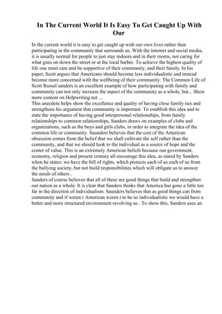 In The Current World It Is Easy To Get Caught Up With
Our
In the current world it is easy to get caught up with our own lives rather than
participating in the community that surrounds us. With the internet and social media,
it is usually normal for people to just stay indoors and in their rooms, not caring for
what goes on down the street or at the local barber. To achieve the highest quality of
life one must care and be supportive of their community, and their family. In his
paper, Scott argues that Americans should become less individualistic and instead
become more concerned with the wellbeing of their community. The Common Life of
Scott Russel sanders is an excellent example of how participating with family and
community can not only increase the aspect of the community as a whole, but... Show
more content on Helpwriting.net ...
This anecdote helps show the excellence and quality of having close family ties and
strengthens his argument that community is important. To establish this idea and to
state the importance of having good interpersonal relationships, from family
relationships to common relationships, Sanders draws on examples of clubs and
organizations, such as the boys and girls clubs, in order to integrate the idea of the
common life or community. Saunders believes that the cost of the American
obsession comes from the belief that we shall cultivate the self rather than the
community, and that we should look to the individual as a source of hope and the
center of value. This is an extremely American beliefs because our government,
economy, religion and present century all encourage this idea, as stated by Sanders
when he states: we have the bill of rights, which protects each of us each of us from
the bullying society, but not build responsibilities which will obligate us to answer
the needs of others .
Sanders of course believes that all of these are good things that build and strengthen
our nation as a whole. It is clear that Sanders thinks that America has gone a little too
far in the direction of individualism. Saunders believes that as good things can from
community and if weren t American weren t to be so individualistic we would have a
better and more structured environment revolving us . To show this, Sanders uses an
 