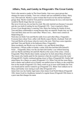 Affairs, Nick, and Gatsby in Fitzgerald s The Great Gatsby
Nick is the narrative reader in The Great Gatsby. Gatz was a poor person that
changes his name to Gatsby. Tom was a cheater and was unfaithful to Daisy. Daisy
was a flirt and rich. Myrtle is a poor women that lived over her and her husband s
garage shop. Myrtle would let Tom push her around because he was a rich man that
would let Myrtle forget that she was poor.
She never loved you, do you hear he cried. She only married you because I was poor
and she was tired of waiting for me (Fitzgerald 139) . Tom is married to Daisy
(Lisca). Even though daisy is marring Tom, Daisy has feeling for Gatsby (Lisca).
Tom and Daisy relationship is wrong because they are married. People may say that
Tom and Daisy does not love each other. When it was... Show more content on
Helpwriting.net ...
Nick does not think Tom and Myrtle really loves each other (Hays, Fitzgerald ).
Everyone knew about Tom s affair with Myrtle expect Myrtle s husband. Nick left
Tom and Myrtle at his house when he went to the store. Nick buys some cigarettes
and finds Tom and Myrtle in his bedroom (Hays, Fitzgerald ).
Daisy accidently ran Myrtle over in Gatsby s car, and Myrtle died (Hays,
Oxymoron ). Wilson walks to Gatsby s estate, kills him and then kills himself (
Great ... Fitzgerald). Daisy was the one that took Gatsby s car without knowing
and was Myrtle and Daisy hit and kills Myrtle at the scene of the crime. ( Great ...
Fitzgerald). When Myrtle died, Gatsby saying how he feels about Daisy (Farrant).
The reason why Gatsby paid for the mansion is that she would be across the water
(Fitzgerald 85). Gatsby continued getting closer to Daisy (Fitzgerald 84). Gatsby had
asked Daisy for a Dance at a party (Fitzgerald 113). When Tom left the room Daisy,
took a chance and walked over to Gatsby was pulled closer to Daisy so she could kiss
him on the mouth (Fitzgerald 123). Daisy wants to go in town with Gatsby but Tom
over heard and he said he wanted to go (Fitzgerald 127). When Tom walked over to
Daisy and Gatsby were staring at each other (Fitzgerald 127).
James Gatz was Jay Gatsby legal name when James lived North Dakota (Fitzgerald
104). James lived in a boathouse instead of a regular house (Fitzgerald 104) James is
a poor man that changes his name
 