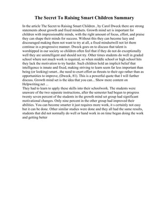 The Secret To Raising Smart Children Summary
In the article The Secret to Raising Smart Children , by Carol Dweck there are strong
statements about growth and fixed mindsets. Growth mind set is important for
children with impressionable minds, with the right amount of focus, effort, and praise
they can shape their minds for success. Without this they can become lazy and
discouraged making them not want to try at all, a fixed mindsetwill not let them
continue in a progressive manner. Dweck goes on to discuss that talent is
worshipped in our society so children often feel that if they do not do exceptionally
well they are unintelligent and should not try. Other times students do well in graded
school where not much work is required, so when middle school or high school hits
they lack the motivation to try harder. Such children hold an implicit belief that
intelligence is innate and fixed, making striving to learn seem far less important than
being (or looking) smart...the need to exert effort as threats to their ego rather than as
opportunities to improve, (Dweck, 81). This is a powerful quote that I will further
discuss. Growth mind set is the idea that you can... Show more content on
Helpwriting.net ...
They had to learn to apply these skills into their schoolwork. The students were
unaware of the two separate instructions, after the semester had begun to progress
twenty seven percent of the students in the growth mind set group had significant
motivational changes. Only nine percent in the other group had improved their
abilities. You can become smarter it just requires more work, it s certainly not easy
but it can be done. Other similar studies were done and they all had the same results,
students that did not normally do well or hand work in on time began doing the work
and getting better
 