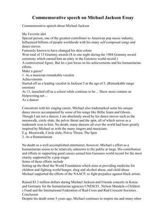 Commemorative speech on Michael Jackson Essay
Commemorative speech about Michael Jackson
My Favorite idol
Special person, one of the greatest contributor to American pop music industry.
Influenced billions of people worldwide with his many self composed songs and
dance moves
Famously known to have changed his skin colour
Won total of 13 Grammy awards (8 in one night during the 1984 Grammy award
ceremony which earned him an entry in the Guisness world record )
A controversial figure. But let s just focus on his achievements and his humanitarian
efforts.
Make a guess?
1. As a musician remarkable vocalist
Achievements
Started off as a leading vocalist in Jackson 5 at the age of 5. (Remarkable range
emotion)
At 13, launched off as a soloist while continue to be ... Show more content on
Helpwriting.net ...
As a dancer
Concurrent with his singing career, Michael also trademarked some his unique
dance moves accompanied by some of his songs like Billie Jeans and Ghosts .
Though I am not a dancer, I am absolutely awed by his dance moves such as the
moonwalk, circle slide, the pelvic thrust and the spin, all of which serves as a
trademark icon to him. No doubt, many dancers all over the world had been greatly
inspired by Michael as with the many singers and musicians.
E.g. Moonwalk, Circle slide, Pelvic Thrust, The Spin
3. As a Humanitarian
No doubt as a well accomplished entertainer, however, Michael s effort as a
humanitarian seems to be relatively unknown to the public at large. His contribution
and efforts in supporting good causes earned him Guisness world record for the most
charity supported by a pop singer.
Some of these efforts include
Setting up the Heal the World Foundation which aims at providing medicine for
children and fighting world hunger, drug and alcohol abuse, and child abuse
Michael supported the efforts of the NAACP, to fight prejudice against black artists.
Raised $3.3 million dollars during Michael Jackson and Friends concerts in Korea
and Germany for the humanitarian agencies UNESCO , Nelson Mandela s Children
s Fund and the International Federation of Red Cross and Red Crescent Societies .
Conclusion
Despite his death some 5 years ago, Michael continues to inspire me and many other
 