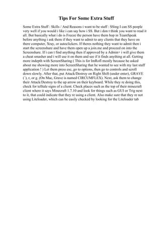 Tips For Some Extra Stuff
Some Extra Stuff : Skills / And Reasons i want to be staff : SSing I can SS people
very well if you would i like i can say how i SS. But i don t think you want to read it
all. But basically what i do is Freeze the person have them hop in TeamSpeak
before anything i ask them if they want to admit to any clients that they have on
there computer, Xray, or autoclickers. If theres nothing they want to admit then i
start the screenshare and have them open up a join.me and proceed on into the
Screenshare. If i can t find anything then if approved by a Admin+ i will give them
a cheat smasher and i will use it on them and see if it finds anything at all. Getting
more indepth with ScreenSharing ( This is for ImRofl mostly because he asked
about me showing more into ScreenSharing that he wanted to see with my last staff
application ! ) Let them press esc, go to options, then go to controls and scroll
down slowly. After that, put Attack/Destroy on Right Shift (under enter), GRAVE
(`), r, or g. (On Mac, Grave is named CIRCUMFLEX). Next, ask them to change
their Attack/Destroy to the up arrow on their keyboard. While they re doing this,
check for telltale signs of a client. Check places such as the top of their minecraft
client where it says Minecraft 1.7.10 and look for things such as GUI or Trig next
to it, that could indicate that they re using a client. Also make sure that they re not
using Liteloader, which can be easily checked by looking for the Liteloader tab
 