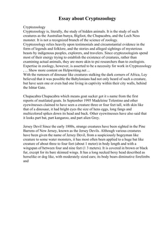 Essay about Cryptozoology
Cryptozoology
Cryptozoology is, literally, the study of hidden animals. It is the study of such
creatures as the Australian bunya, Bigfoot, the Chupacabra, and the Loch Ness
monster. It is not a recognized branch of the science of zoology.
Cryptozoology relies heavily upon testimonials and circumstantial evidence in the
form of legends and folklore, and the stories and alleged sightings of mysterious
beasts by indigenous peoples, explorers, and travelers. Since cryptozoologists spend
most of their energy trying to establish the existence of creatures, rather than
examining actual animals, they are more akin to psi researchers than to zoologists.
Expertise in zoology, however, is asserted to be a necessity for work in Cryptozoology
, ... Show more content on Helpwriting.net ...
With the rumours of dinosaur like creatures stalking the dark corners of Africa, Ley
believed that it was possible the Babylonians had not only heard of such a creature,
but have seen one or even had one living in captivity within their city walls, behind
the Ishtar Gate.
Chupacabra Chupacabra which means goat sucker got it s name from the first
reports of mutilated goats. In September 1995 Madeleine Tolentino and other
eyewitnesses claimed to have seen a creature three or four feet tall, with skin like
that of a dinosaur, it had bright eyes the size of hens eggs, long fangs and
multicolored spikes down its head and back. Other eyewitnesses have also said that
it looks part bat, part kangaroo, and part alien Grey.
Jersey Devil Since the early 1800s, strange creatures have been sighted in the Pine
Barrens of New Jersey, known as the Jersey Devils. Although various creatures
have been given the name of Jersey Devil, from a suspiciously bogeyman like
creature to some water monsters, it has most often been applied to a huge bat like
creature of about three to four feet (about 1 meter) in body length and with a
wingspan of between four and nine feet (1 3 meters). It is covered in brown or black
fur, except for its bare skinned wings. It has a long necked boxy head described as
horselike or dog like, with moderately sized ears; its body bears diminutive forelimbs
and
 