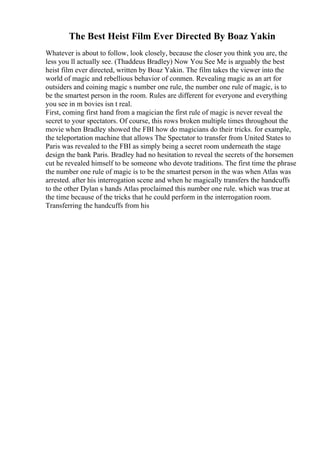 The Best Heist Film Ever Directed By Boaz Yakin
Whatever is about to follow, look closely, because the closer you think you are, the
less you ll actually see. (Thaddeus Bradley) Now You See Me is arguably the best
heist film ever directed, written by Boaz Yakin. The film takes the viewer into the
world of magic and rebellious behavior of conmen. Revealing magic as an art for
outsiders and coining magic s number one rule, the number one rule of magic, is to
be the smartest person in the room. Rules are different for everyone and everything
you see in m bovies isn t real.
First, coming first hand from a magician the first rule of magic is never reveal the
secret to your spectators. Of course, this rows broken multiple times throughout the
movie when Bradley showed the FBI how do magicians do their tricks. for example,
the teleportation machine that allows The Spectator to transfer from United States to
Paris was revealed to the FBI as simply being a secret room underneath the stage
design the bank Paris. Bradley had no hesitation to reveal the secrets of the horsemen
cut he revealed himself to be someone who devote traditions. The first time the phrase
the number one rule of magic is to be the smartest person in the was when Atlas was
arrested. after his interrogation scene and when he magically transfers the handcuffs
to the other Dylan s hands Atlas proclaimed this number one rule. which was true at
the time because of the tricks that he could perform in the interrogation room.
Transferring the handcuffs from his
 