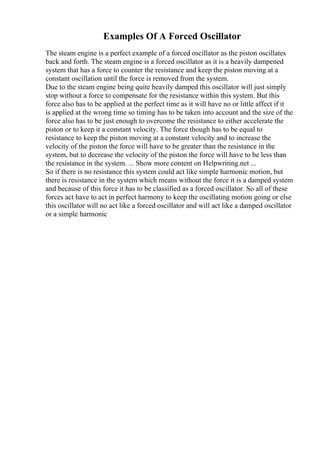 Examples Of A Forced Oscillator
The steam engine is a perfect example of a forced oscillator as the piston oscillates
back and forth. The steam engine is a forced oscillator as it is a heavily dampened
system that has a force to counter the resistance and keep the piston moving at a
constant oscillation until the force is removed from the system.
Due to the steam engine being quite heavily damped this oscillator will just simply
stop without a force to compensate for the resistance within this system. But this
force also has to be applied at the perfect time as it will have no or little affect if it
is applied at the wrong time so timing has to be taken into account and the size of the
force also has to be just enough to overcome the resistance to either accelerate the
piston or to keep it a constant velocity. The force though has to be equal to
resistance to keep the piston moving at a constant velocity and to increase the
velocity of the piston the force will have to be greater than the resistance in the
system, but to decrease the velocity of the piston the force will have to be less than
the resistance in the system. ... Show more content on Helpwriting.net ...
So if there is no resistance this system could act like simple harmonic motion, but
there is resistance in the system which means without the force it is a damped system
and because of this force it has to be classified as a forced oscillator. So all of these
forces act have to act in perfect harmony to keep the oscillating motion going or else
this oscillator will no act like a forced oscillator and will act like a damped oscillator
or a simple harmonic
 
