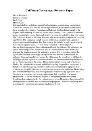 California Government Research Paper
Devin Shephard
Political Science
Prof. Fong
March 1, 2017
California Politics and Government California is the wealthiest and most diverse
state in the country. Just like the National government, California is comprised of
three branches; Legislative, Executive and Judicial. The legislative branch is the
largest, and is made up of the state Senate and Assembly. The Assembly consists of
eighty representatives, one from each county, to serve for up to three two year terms.
The California Senate holds forty Senators, who are allowed a maximum of two four
year terms. The Executive branch consists of the state Governor and a group of
elected constitutional officers. The final branch, the Judicial branch, is made up of
California s supreme court, ... Show more content on Helpwriting.net ...
We see that the passage of these initiatives affected the ability of the legislature to
create important policies. Proposition 140 is a reform initiative that drastically
changed the fundamentals of the legislative system. This proposition halted the
cycle of institutional knowledge for legislators who become experts in certain
policies. They are barred from running for office once the term limit is fulfilled. In
the bigger picture, legislative committee leaders are sometimes new legislators who
do not have expertise in the policy. This is problematic because lack of expertise
hinders the creation of innovative and effective policy. Proposition 140 created a
better over turn thus, giving minorities and women the chance to represent their
constituents; the point of the term limit was to repopulate the legislature. By creating
this constant repopulation, it allows expertise to be achieved by legislators but it
bars them to contribute into policy making once their term limit is achieved.
Proposition 118 on the other hand intends to change the composition of the
legislature but makes it harder for redistricting to occur. By passing Proposition 118,
the legislature will not be able to represent the people of California accurately; thus,
creating policy problems since enacted policies will not
 