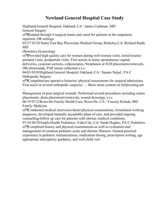 Newland General Hospital Case Study
Highland General Hospital, Oakland, CA / James Cushman, MD
General Surgery
пЃ¶Rotated through 4 surgical teams and cared for patients in the outpatient,
inpatient, OR settings.
02/27 03/30 Sutter East Bay Physicians Medical Group, Berkeley,CA/ Richard Rudd,
MD
Obstetrics Gynecology
пЃ¶Provided high quality care for women during well woman visits, initial/routine
prenatal visits, postpartum visits. First assists in many spontaneous vaginal
deliveries, cesarean sections, colposcopies, Nexplanon or IUD placements/removals,
OB ultrasounds, PAP smear collection e.t.c.
04/03 05/05Highland General Hospital, Oakland, CA / Sanam Nejad , PA C
Orthopedic Surgery
пЃ¶Completed pre operative histories/ physical assessments for surgical admissions.
First assist in several orthopedic surgeries. ... Show more content on Helpwriting.net
...
Management of post surgical wounds. Performed several procedures including suture
placements, drain placements/removals, wound dressings, e.t.c
06/19 07/21Roseville Family Health Care, Roseville, CA / Youssry Kelada, MD
Family Medicine
пЃ¶Conducted medical interviews/detail physical examinations, formulated working
diagnoses, developed mutually acceptable plans of care, and provided ongoing
counselling/follow up care for patients with chronic medical conditions.
07/24 08/24Ampla Health Pediatrics, Yuba City, CA/ Sarah Hughes, PA C Pediatrics
пЃ¶Completed history and physical examinations as well as evaluation and
management of common pediatric acute and chronic illnesses. Gained practical
experience in pediatric immunizations, medication dosing, prescription writing, age
appropriate anticipatory guidance, and well child visit
 