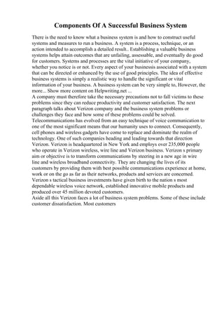 Components Of A Successful Business System
There is the need to know what a business system is and how to construct useful
systems and measures to run a business. A system is a process, technique, or an
action intended to accomplish a detailed result.. Establishing a valuable business
systems helps attain outcomes that are unfailing, assessable, and eventually do good
for customers. Systems and processes are the vital initiative of your company,
whether you notice is or not. Every aspect of your businessis associated with a system
that can be directed or enhanced by the use of good principles. The idea of effective
business systems is simply a realistic way to handle the significant or vital
information of your business. A business system can be very simple to, However, the
more... Show more content on Helpwriting.net ...
A company must therefore take the necessary precautions not to fall victims to these
problems since they can reduce productivity and customer satisfaction. The next
paragraph talks about Verizon company and the business system problems or
challenges they face and how some of these problems could be solved.
Telecommunications has evolved from an easy technique of voice communication to
one of the most significant means that our humanity uses to connect. Consequently,
cell phones and wireless gadgets have come to replace and dominate the realm of
technology. One of such companies heading and leading towards that direction
Verizon. Verizon is headquartered in New York and employs over 235,000 people
who operate in Verizon wireless, wire line and Verizon business. Verizon s primary
aim or objective is to transform communications by steering in a new age in wire
line and wireless broadband connectivity. They are changing the lives of its
customers by providing them with best possible communications experience at home,
work or on the go as far as their networks, products and services are concerned.
Verizon s tactical business investments have given birth to the nation s most
dependable wireless voice network, established innovative mobile products and
produced over 45 million devoted customers.
Aside all this Verizon faces a lot of business system problems. Some of these include
customer dissatisfaction. Most customers
 