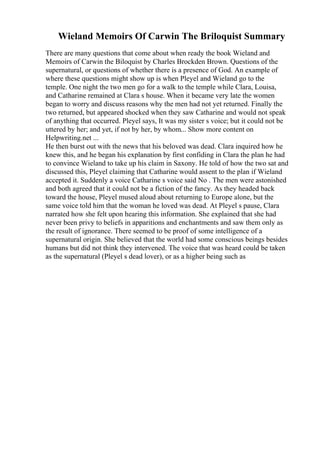 Wieland Memoirs Of Carwin The Briloquist Summary
There are many questions that come about when ready the book Wieland and
Memoirs of Carwin the Biloquist by Charles Brockden Brown. Questions of the
supernatural, or questions of whether there is a presence of God. An example of
where these questions might show up is when Pleyel and Wieland go to the
temple. One night the two men go for a walk to the temple while Clara, Louisa,
and Catharine remained at Clara s house. When it became very late the women
began to worry and discuss reasons why the men had not yet returned. Finally the
two returned, but appeared shocked when they saw Catharine and would not speak
of anything that occurred. Pleyel says, It was my sister s voice; but it could not be
uttered by her; and yet, if not by her, by whom... Show more content on
Helpwriting.net ...
He then burst out with the news that his beloved was dead. Clara inquired how he
knew this, and he began his explanation by first confiding in Clara the plan he had
to convince Wieland to take up his claim in Saxony. He told of how the two sat and
discussed this, Pleyel claiming that Catharine would assent to the plan if Wieland
accepted it. Suddenly a voice Catharine s voice said No . The men were astonished
and both agreed that it could not be a fiction of the fancy. As they headed back
toward the house, Pleyel mused aloud about returning to Europe alone, but the
same voice told him that the woman he loved was dead. At Pleyel s pause, Clara
narrated how she felt upon hearing this information. She explained that she had
never been privy to beliefs in apparitions and enchantments and saw them only as
the result of ignorance. There seemed to be proof of some intelligence of a
supernatural origin. She believed that the world had some conscious beings besides
humans but did not think they intervened. The voice that was heard could be taken
as the supernatural (Pleyel s dead lover), or as a higher being such as
 
