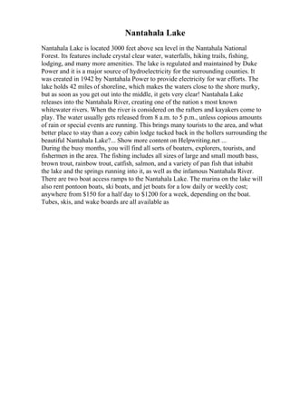 Nantahala Lake
Nantahala Lake is located 3000 feet above sea level in the Nantahala National
Forest. Its features include crystal clear water, waterfalls, hiking trails, fishing,
lodging, and many more amenities. The lake is regulated and maintained by Duke
Power and it is a major source of hydroelectricity for the surrounding counties. It
was created in 1942 by Nantahala Power to provide electricity for war efforts. The
lake holds 42 miles of shoreline, which makes the waters close to the shore murky,
but as soon as you get out into the middle, it gets very clear! Nantahala Lake
releases into the Nantahala River, creating one of the nation s most known
whitewater rivers. When the river is considered on the rafters and kayakers come to
play. The water usually gets released from 8 a.m. to 5 p.m., unless copious amounts
of rain or special events are running. This brings many tourists to the area, and what
better place to stay than a cozy cabin lodge tucked back in the hollers surrounding the
beautiful Nantahala Lake?... Show more content on Helpwriting.net ...
During the busy months, you will find all sorts of boaters, explorers, tourists, and
fishermen in the area. The fishing includes all sizes of large and small mouth bass,
brown trout, rainbow trout, catfish, salmon, and a variety of pan fish that inhabit
the lake and the springs running into it, as well as the infamous Nantahala River.
There are two boat access ramps to the Nantahala Lake. The marina on the lake will
also rent pontoon boats, ski boats, and jet boats for a low daily or weekly cost;
anywhere from $150 for a half day to $1200 for a week, depending on the boat.
Tubes, skis, and wake boards are all available as
 