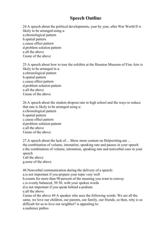 Speech Outline
24.A speech about the political developments, year by year, after War World II is
likely to be arranged using a:
a.chronological pattern
b.spatial pattern
c.cause effect pattern
d.problem solution pattern
e.all the above
f.none of the above
25.A speech about how to tour the exhibits at the Houston Museum of Fine Arts is
likely to be arranged in a:
a.chronological pattern
b.spatial pattern
c.cause effect pattern
d.problem solution pattern
e.all the above
f.none of the above
26.A speech about the student dropout rate in high school and the ways to reduce
that rate is likely to be arranged using a:
a.chronological pattern
b.spatial pattern
c.cause effect pattern
d.problem solution pattern
e.all the above
f.none of the above
27.A speech about the lack of ... Show more content on Helpwriting.net ...
the combination of volume, intonation, speaking rate and pauses in your speech
e.the combination of volume, intonation, speaking rate and nonverbal cues in your
speech
f.all the above
g.none of the above
48.Nonverbal communication during the delivery of a speech:
a.is not important if you prepare your topic very well
b.counts for more than 90 percent of the meaning you want to convey
c.is evenly balanced, 50 50, with your spoken words
d.is not important if you speak behind a podium
e.all the above
f.none of the above 49.A speaker who uses the following words: We are all the
same, we love our children, our parents, our family, our friends, so then, why is so
difficult for us to love our neighbor? is appealing to:
a.audience pathos
 