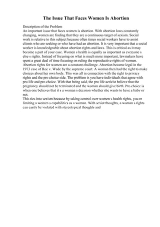 The Issue That Faces Women Is Abortion
Description of the Problem
An important issue that faces women is abortion. With abortion laws constantly
changing, women are finding that they are a continuous target of sexism. Social
work is relative to this subject because often times social workers have to assist
clients who are seeking or who have had an abortion. It is very important that a social
worker is knowledgeable about abortion rights and laws. This is critical as it may
become a part of your case. Women s health is equally as important as everyone s
else s rights. Instead of focusing on what is much more important, lawmakers have
spent a great deal of time focusing on ruling the reproductive rights of women.
Abortion rights for women are a constant challenge. Abortion became legal in the
1973 case of Roe v. Wade by the supreme court. A woman then had the right to make
choices about her own body. This was all in connection with the right to privacy
rights and the pro choice side. The problem is you have individuals that agree with
pro life and pro choice. With that being said, the pro life activist believe that the
pregnancy should not be terminated and the woman should give birth. Pro choice is
when one believes that it s a woman s decision whether she wants to have a baby or
not.
This ties into sexism because by taking control over women s health rights, you re
limiting a women s capabilities as a woman. With sexist thoughts, a woman s rights
can easily be violated with stereotypical thoughts and
 