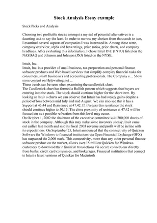 Stock Analysis Essay example
Stock Picks and Analysis
Choosing two profitable stocks amongst a myriad of potential alternatives is a
daunting task to say the least. In order to narrow my choices from thousands to two,
I examined several aspects of companies I was interested in. Among these were,
company overview, alpha and beta ratings, price ratios, price charts, and company
headlines. After evaluating this information, I chose Intuit INC (INTU) listed on the
NASDAQ and Johnson and Johnson (JNJ) listed on the NYSE.
Intuit, Inc.
Intuit, Inc. is a provider of small business, tax preparation and personal finance
software products and Web based services that simplify complex financial tasks for
consumers, small businesses and accounting professionals. The Company s ... Show
more content on Helpwriting.net ...
These trends can be seen when examining the candlestick chart.
The Candlestick chart has formed a Bullish pattern which suggests that buyers are
entering into the stock. The stock should continue higher for the short term. By
looking at Intuit s charts we can observe that Intuit has had steady gains despite a
period of loss between mid July and mid August. We can also see that it has a
Support at 43.44 and Resistance at 47.42. If it breaks this resistance the stock
should continue higher to 50.13. The close proximity of resistance at 47.42 will be
focused on as a possible refraction from this level may occur.
On October 1, 2002 the chairman of the executive committee sold 200,000 shares of
stock in the company. Although this may make some investors uneasy, Inuit came
out earlier last month and said its fiscal 2003 revenue and profit will be in line with
its expectations. On September 25, Intuit announced that the connectivity of Quicken
Software for Windows to financial institutions via Open Financial Exchange (OFX)
has surpassed the 2,000 mark. This connectivity, more than any other personal finance
software product on the market, allows over 15 million Quicken for Windows
customers to download their financial transactions via secure connections directly
from banks, credit card companies, and brokerages. Financial institutions that connect
to Intuit s latest versions of Quicken for Macintosh
 