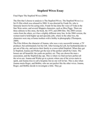 Stepford Wives Essay
Final Paper The Stepford Wives (2004)
The film that I choose to analysis is The Stepford Wives. The Stepford Wives is a
Sci Fi film which was released in 2004. It was directed by Frank Oz, who is
famously known for his acting roles. Frank Oz has done the voice of Yoda in the
Star Wars series, and several Muppets characters, such as Miss Piggy. There are
three editions to this story, the book, the 1975, and 2004 film. The 2004 version
varies from the others, as it has a slightly different story line. In the 2004 version, the
women tend to hold higher up and specialty jobs, where in the other two, the
characters were stay at home mothers with a hobby in photography (Thompson,
2009).
The Film follows the character of Joanna, who was a very successful woman, a TV
producer, but unfortunately lost her Job. After loosing her job, her husbanddecides to
get out of the city, and moves their family to a town called Stepford. When they get
to Stepford, Joanna and Walter get the tour of the perfect suburb by Claire. The
houses are all beautiful, the yards are perfect, ect. They are shown the men s
association, and the Stepford day spa. This is where we find out how perfect all
the wives are. Joanna and Walter go to a picnic where one of the wives starts to
spark, and Joanna tries to call a hospital, but no one will let her. This is also when
Joanna meets Roger, and Bobbie, who are not perfect like the other wives. Joanna,
Roger, and Bobbie decide to investigate a little. They go
 