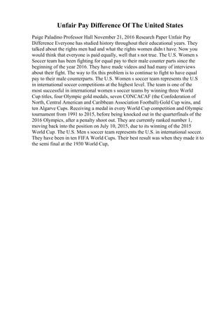 Unfair Pay Difference Of The United States
Paige Paladino Professor Hall November 21, 2016 Research Paper Unfair Pay
Difference Everyone has studied history throughout their educational years. They
talked about the rights men had and what the rights women didn t have. Now you
would think that everyone is paid equally, well that s not true. The U.S. Women s
Soccer team has been fighting for equal pay to their male counter parts since the
beginning of the year 2016. They have made videos and had many of interviews
about their fight. The way to fix this problem is to continue to fight to have equal
pay to their male counterparts. The U.S. Women s soccer team represents the U.S
in international soccer competitions at the highest level. The team is one of the
most successful in international women s soccer teams by winning three World
Cup titles, four Olympic gold medals, seven CONCACAF (the Confederation of
North, Central American and Caribbean Association Football) Gold Cup wins, and
ten Algarve Cups. Receiving a medal in every World Cup competition and Olympic
tournament from 1991 to 2015, before being knocked out in the quarterfinals of the
2016 Olympics, after a penalty shoot out. They are currently ranked number 1,
moving back into the position on July 10, 2015, due to its winning of the 2015
World Cup. The U.S. Men s soccer team represents the U.S. in international soccer.
They have been in ten FIFA World Cups. Their best result was when they made it to
the semi final at the 1930 World Cup,
 