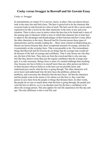 Cocky versus Swagger in Beowulf and Sir Gowain Essay
Cocky vs. Swagger
In entertainment, no matter if it is movies, music, or plays. One can almost always
look in the story line and find a hero. The hero is perceived to be the character that
everyone looks to step forward in a time of need. The hero can be like a savior and is
expected to be like a savior by the other characters in the story in any and every
situation. There is also a case in stories where the hero has to be found and is more of
the unsung type of character within a story in which that character has to learn how
to adjust to the advantages and disadvantages of their heroism and how it may affect
the other characters in the story. Beowulf and Sir Gowain posses these types of
characteristics and by actually reading the ... Show more content on Helpwriting.net ...
Heroes are heroes because they show exceptional amounts of courage, and they do
it consistently on the everyday basis. That is not possible to do. The extraordinary
things that Beowulf and Sir Gowain do are things that the average man would not
do because of the lack of courage and confidence. That is why heroes are who they
are, the best of the best. They stick out from the crowd and that is why one may
feel like they deserve more than just the regular confidence that the average man
gets, it is only necessary. Being a hero is more of a mental challenge than anything
else, because one has to believe in oneself more than any other person can believe
in them because whoever believes in the hero can not possibly know and
understand just exactly what the hero is going through. The other characters will
never know and understand why the hero faces the problems, defeats the
problems, and overcomes the obstacles that the hero faces. All that the characters
and the people want in the stories is for whom ever the hero is, they want that
person to save them from the people or things that threaten them. In other words,
the people do no care so much about what the hero is going through, the people just
want the hero to deliver, so it is an absolute must for the hero s confidence to be
above the average person. This also applies for real life experiences for this day and
age. The only difference is this is real life, and
 