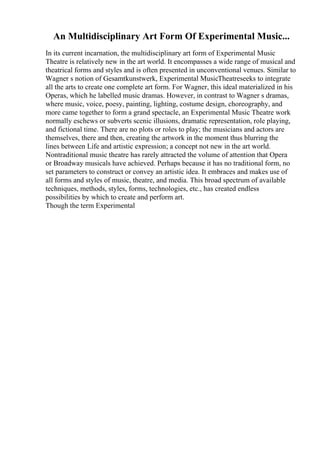 An Multidisciplinary Art Form Of Experimental Music...
In its current incarnation, the multidisciplinary art form of Experimental Music
Theatre is relatively new in the art world. It encompasses a wide range of musical and
theatrical forms and styles and is often presented in unconventional venues. Similar to
Wagner s notion of Gesamtkunstwerk, Experimental MusicTheatreseeks to integrate
all the arts to create one complete art form. For Wagner, this ideal materialized in his
Operas, which he labelled music dramas. However, in contrast to Wagner s dramas,
where music, voice, poesy, painting, lighting, costume design, choreography, and
more came together to form a grand spectacle, an Experimental Music Theatre work
normally eschews or subverts scenic illusions, dramatic representation, role playing,
and fictional time. There are no plots or roles to play; the musicians and actors are
themselves, there and then, creating the artwork in the moment thus blurring the
lines between Life and artistic expression; a concept not new in the art world.
Nontraditional music theatre has rarely attracted the volume of attention that Opera
or Broadway musicals have achieved. Perhaps because it has no traditional form, no
set parameters to construct or convey an artistic idea. It embraces and makes use of
all forms and styles of music, theatre, and media. This broad spectrum of available
techniques, methods, styles, forms, technologies, etc., has created endless
possibilities by which to create and perform art.
Though the term Experimental
 