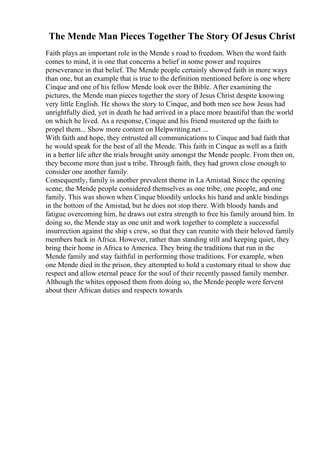 The Mende Man Pieces Together The Story Of Jesus Christ
Faith plays an important role in the Mende s road to freedom. When the word faith
comes to mind, it is one that concerns a belief in some power and requires
perseverance in that belief. The Mende people certainly showed faith in more ways
than one, but an example that is true to the definition mentioned before is one where
Cinque and one of his fellow Mende look over the Bible. After examining the
pictures, the Mende man pieces together the story of Jesus Christ despite knowing
very little English. He shows the story to Cinque, and both men see how Jesus had
unrightfully died, yet in death he had arrived in a place more beautiful than the world
on which he lived. As a response, Cinque and his friend mustered up the faith to
propel them... Show more content on Helpwriting.net ...
With faith and hope, they entrusted all communications to Cinque and had faith that
he would speak for the best of all the Mende. This faith in Cinque as well as a faith
in a better life after the trials brought unity amongst the Mende people. From then on,
they become more than just a tribe. Through faith, they had grown close enough to
consider one another family.
Consequently, family is another prevalent theme in La Amistad. Since the opening
scene, the Mende people considered themselves as one tribe, one people, and one
family. This was shown when Cinque bloodily unlocks his hand and ankle bindings
in the bottom of the Amistad, but he does not stop there. With bloody hands and
fatigue overcoming him, he draws out extra strength to free his family around him. In
doing so, the Mende stay as one unit and work together to complete a successful
insurrection against the ship s crew, so that they can reunite with their beloved family
members back in Africa. However, rather than standing still and keeping quiet, they
bring their home in Africa to America. They bring the traditions that run in the
Mende family and stay faithful in performing those traditions. For example, when
one Mende died in the prison, they attempted to hold a customary ritual to show due
respect and allow eternal peace for the soul of their recently passed family member.
Although the whites opposed them from doing so, the Mende people were fervent
about their African duties and respects towards
 