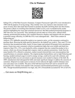 Cbs At Walmart
Selling CFLs at Wal Mart Executive Summary: Compact Fluorescent Light (CFL) were introduced in
1980 with the purpose of saving energy. They initially were very expensive and consumers were
aware of many flaws that made them hesitant to purchase the bulbs and bring them into their homes.
The positive effects of switching from alternative bulbs to CFLs were overshadowed by media
attention highlighting the issues that remained unresolved. Wal Mart pushed promotional programs in
2007 that were very successful. They introduced a private label at a lower price, offered online
ordering, posititioned the products well, installed interactive displays and engaged with new partners
to promote energy efficiency. In 2009 the CFLs were redesigned and ... Show more content on
Helpwriting.net ...
Analysis: CFL lightbulbs entered the market at an expensive price, yet the consumers continued to
purchase them. Knowing the bulbs paid for themselves, the tradeoff was worth it. They used 75% less
electricity than incandescent bulbs, lasted 10 times longer and emitted 450 pounds fewer greenhouse
gasses. In previous years consumers relied on incandescent lights that were reliable and much less
expensive than CFLs. CFLs were backed by utility companies that also wanted the product to be a
success, which was obvious through their coupons, trade ins and price promotions. Aside from the
many benefits CFLs offered to consumers, market research showed there were misconceptions that
caused hesitancy in consumer adoption. The original product had problems such as light flickering and
buzzing, needed continual usage to result in energy savings, could not be used with a dimmer, and
recycling the bulbs was not convenient as special measures were needed to dispose of the bulb. By
2009, manufactures had redesigned the bulbs and made significant changes to address the concerns of
customers. Disposal was made easier as mercury levels reduced, the lights could be dimmed, more
sizes and colors were available. The price of the bulb decreased from $25 each to around $3 each.
Eventually CFL s became more popular with consumers and household penetration grew to around
50%. Though household penetration was high, only 26% of households accounted for 76% of all CFL
... Get more on HelpWriting.net ...
 