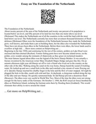 Essay on The Foundation of the Netherlands
The Foundation of the Netherlands
About twenty percent of the area of the Netherlands and twenty one percent of its population is
located below sea level, and fifty percent of its land lies less than one meter above sea level
(Molenaar) This makes the Netherlands out of all the countries in the world the land with the most
land below sea level. The Netherlands currently has more than seventeen thousand kilometers of flood
defenses (Molenaar) Dikes were the foundation of the Netherlands because they made the Netherlands
grow, well known, and made them a pro at building them, but the dikes also wounded the Netherlands.
There have not always been dikes in the Netherlands. Before there were dikes, the lower lands used to
overflow at high tide. ... Show more content on Helpwriting.net ...
Beginning in the late 1920s and continuing for the rest of the century, polders on Lake IJssel were
enclosed and then drained (Rochon). Former fishing ports have now become inland towns; on the
polder, cows wander among the remnants of shipwrecks as they graze on reclaimed meadow.
The most famous legend about dikes was the legend of the brave Hansje Brinker. It was actually a
literary invention by the American writer Mary Elizabeth Mapes Dodge and goes like this: On an
autumn afternoon eight year old Hansje set off to visit a friend who lived out in the country on the
other side of the dike. Walking along the canal on his way home, Hansje heard the sound of trickling
water. He looked up and saw a small hole in the dike and watched a tiny stream of water flowing out
of it. Quickly Hansje inserted his chubby finger in the hole and the flow of water stopped. All night he
plugged the hole in the dike, numb with cold and fear. At daybreak, a clergyman walked along the top
of the dike and saw Hansje. He quickly summoned help. So did Hansje prevent a disastrous flood
(Brouwer). The dikes were very useful in World War Two. Most of the time the dikes were not strong
enough for the heavy tanks of the Germans. On October 3, 1944, the RAF (royal air force) bombed the
dikes on Walcheren Island, isolating the German units there by flooding them (Goddard). This would
eliminate their ability to move around the island
... Get more on HelpWriting.net ...
 