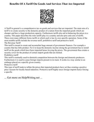Benefits Of A Tariff On Goods And Services That Are Imported
A Tariff in general is a comprehensive tax on goods and services that are imported. The main aim of a
tariff is to create security to the domestic product of a nation from the imported goods which are
cheaper and have a huge production capacity. Furthermore tariffs also aid in balancing the prices in a
country. This paper describes the roles tariffs play in a country and also pros and cons of tariffs.
There exist many different forms tariffs in which each is has its own specific operation. Some of the
most notable tariffs include the revenue tariff, prohibitive tariff and protective tariff.
The Revenue Tariff
This tariff is meant to create and accumulate huge amount of government finances. For example a
country that has little product. For it to keep the domestic income strong the government has to install
tariff on the goods which have been imported hence levying the prices. The government thus creates a
security cover for the product of certain import goods that are limited.
Prohibitive tariff
This tariff is normally used to diminish competition between the foreign and domestic producers.
Furthermore it is used to cease foreign imports present in its track. It works in a way similar to an
embargo placed on a specific given country.
Protective tariff
This type of tariff tends to inflate the prices that imported products have set thus creating a positive
price vacuum for locally based industries. Protective tariff highly taxes foreign imports hence forcing
a specific
... Get more on HelpWriting.net ...
 