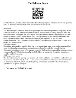The Holocene Epoch
Scientists believe, that the earth in the middle of a sixth ongoing mass extinction, which was given the
name of The Holocene extinction due to our modern Holocene epoch.
Discussion
The Holocene epoch continues from 11 500 years ago until the nowadays and still keep going. Sixth
Extinction event can be blamed for significant loss of larger mammals (woolly mammoth, cave lion,
cave bear and etc.) during the end of Ice Age extinction event 9 000 to 13 000 years ago, which was
caused by climate change. In more recent years, 2 000 years ago, another group of species became
extinct due to human activities, starting from 500 years ago, a number of species (giant
tortoise,Tasmanian Tiger, Dodo and etc.) were killed off upon human settlement of the ... Show more
content on Helpwriting.net ...
2) Climate changes
Most of the scientists keep warning about rise of the temperature. Most of the geologists agreed that
when the climate becoming change mass extinction follow afterwards. For example the first
Ordovician Extinction, was set off by ice age, the end of the Triassic, was caused by volcanic eruption,
which smothered CO2 into the atmosphere, which did not let heat go out through the atmosphere,
what led to global warming.
3) Changes in sea levels
Due rise in temperatures, icebergs and ice crust will melt, what by the way will force sea level rise and
flood islands and continents. If Earth s oceans water levels will continue to rise, it may also influence
on the amount of fallouts, which may destroy living environment and habitat of different species.
4) Extinction of species at higher
... Get more on HelpWriting.net ...
 