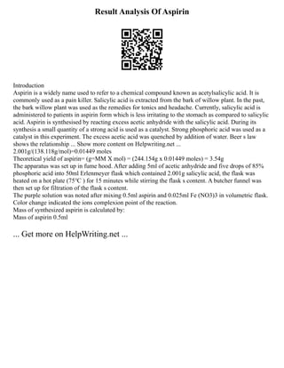 Result Analysis Of Aspirin
Introduction
Aspirin is a widely name used to refer to a chemical compound known as acetylsalicylic acid. It is
commonly used as a pain killer. Salicylic acid is extracted from the bark of willow plant. In the past,
the bark willow plant was used as the remedies for tonics and headache. Currently, salicylic acid is
administered to patients in aspirin form which is less irritating to the stomach as compared to salicylic
acid. Aspirin is synthesised by reacting excess acetic anhydride with the salicylic acid. During its
synthesis a small quantity of a strong acid is used as a catalyst. Strong phosphoric acid was used as a
catalyst in this experiment. The excess acetic acid was quenched by addition of water. Beer s law
shows the relationship ... Show more content on Helpwriting.net ...
2.001g/(138.118g/mol)=0.01449 moles
Theoretical yield of aspirin= (g=MM X mol) = (244.154g x 0.01449 moles) = 3.54g
The apparatus was set up in fume hood. After adding 5ml of acetic anhydride and five drops of 85%
phosphoric acid into 50ml Erlenmeyer flask which contained 2.001g salicylic acid, the flask was
heated on a hot plate (75℃ ) for 15 minutes while stirring the flask s content. A butcher funnel was
then set up for filtration of the flask s content.
The purple solution was noted after mixing 0.5ml aspirin and 0.025ml Fe (NO3)3 in volumetric flask.
Color change indicated the ions complexion point of the reaction.
Mass of synthesized aspirin is calculated by:
Mass of aspirin 0.5ml
... Get more on HelpWriting.net ...
 