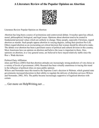 A Literature Review of the Popular Opinion on Abortion
Literature Review Popular Opinion on Abortion
Abortion has long been a source of acrimonious and controversial debate. It touches upon key ethical,
moral, philosophical, biological, and legal issues. Opinions about abortion tend to be rooted in
fundamental personal values which are unlikely to change. Many people, especially Christians, regard
abortion as murder. Such people oppose abortion in varying degrees, calling their position Pro Life.
Others regard abortion as an excruciating yet critical decision that woman should be allowed to make.
The debate over abortion has been a persistent source of political and cultural division in this country.
Most Americans have an opinion on abortion and believe the issue is important to them. Also,
opinions on abortion, in a very general sense, are believed to have stayed relatively stable since the
Roe v. Wade decision.
Political Party Affiliation
Jelen and Wilcox (2003) find that abortion attitudes are increasingly strong predictors of vote choice at
a variety of levels of government. (494). Research has been virtually unanimous in tracing this trend
to the influence of political elites on mass public opinion.
Wilcox and Norrander trace this trend to the Supreme Court s decision in Webster, which granted state
governments increased discretion in their ability to regulate the delivery of abortion services (Wilcox
and Norrander, 2002, 383). The public became increasingly supportive of legalized abortion with
certain
... Get more on HelpWriting.net ...
 