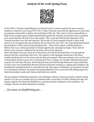 Analysis of the Arab Spring Essay
In late 2010, a Tunisian named Bouazizi set himself on fire in protest against the poor economic
situation in which he was living (CNN, 2011). Other Tunisians soon took the opportunity to resist their
government and possible overthrow the leadership of Ben Ali. They took it as their responsibility to
fight for the common good. Simple demonstration against the Tunisian government soon went ahead
to an extent that Ben Ali had to leave the country. The events that followed the departures of the
Tunisian president were the least expected. The revolts in Tunisia spurred citizens of other Arab
nations to revolt against their governments. By the end of the years 2011, the Arab spring had claimed
the presidency of three long serving presidents and ... Show more content on Helpwriting.net ...
Before them was a whole generation of limited opportunities and deprived rights. Their calls for
reforms were, however, hampered by the police and security agencies.
Most individuals who were involved in the protests were led by the belief that it was through the
protests that they could better their lives. The majority of the Egyptian citizens have felt down,
trodden and despised over the recent years by their governments. Most governments were revolts were
witnessed had stayed in power for a long period of time. In Egypt, for example, Mubarak had stayed
in power for more than 40 years. Removing him from powered through democratic means had borne
no fruits since most presidential elections had been marred by instances or rigging and corruption. He
had therefore instituted himself as a president for life. One aspect of Mubarak s governments was that
it was dictatorial. Besides, the people surrounding Mubarak were so powerful that talking negatively
about the president could easily lead an individual into trouble.
The government of Mubarak initiated several techniques aimed at restoring normalcy and preventing
protests. In Cairo, for example, the city remained under several days of curfew. During this time, the
regime, aided by the Peninsula Shield Force, carried out brutal crackdown on the protesters. For
example, Doctors would be detained for treating
... Get more on HelpWriting.net ...
 