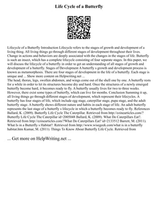 Life Cycle of a Butterfly
Lifecycle of a Butterfly Introduction Lifecycle refers to the stages of growth and development of a
living thing. All living things go through different stages of development throughout their lives.
Change in actions and behaviors are deeply associated with the changes in the stages of life. Butterfly
is such an insect, which has a complete lifecycle consisting of four separate stages. In this paper, we
will discuss the lifecycle of a butterfly in order to get an understanding of all stages of growth and
development of a butterfly. Stages of Development A butterfly s growth and development process is
known as metamorphosis. There are four stages of development in the life of a butterfly. Each stage is
unique and ... Show more content on Helpwriting.net ...
The head, thorax, legs, swollen abdomen, and wings come out of the shell one by one. A butterfly rests
for a while in order to let its structures become dry and hard. Once the structures of a newly emerged
butterfly become hard, it becomes ready to fly. A butterfly usually lives for two to three weeks.
However, there exist some types of butterfly, which can live for months. Conclusion Summing it up,
all living things go through different stages of development, which represent their lifecycles. A
butterfly has four stages of life, which include egg stage, caterpillar stage, pupa stage, and the adult
butterfly stage. A butterfly shows different nature and habits in each stage of life. An adult butterfly
represents the last stage of a butterfly s lifecycle in which a butterfly becomes ready to fly. References
Ballard, K. (2009). Butterfly Life Cycle The Caterpillar. Retrieved from http://ezinearticles.com/?
Butterfly Life Cycle The Caterpillar id=2005048 Ballard, K. (2009). What Do Caterpillars Eat?.
Retrieved from http://ezinearticles.com/?What Do Caterpillars Eat? id=2133512 Barrett, M. (2011).
What Is in a Butterfly s Habitat?. Retrieved from http://www.wisegeek.com/what is in a butterfly
habitat.htm Kumar, M. (2011). Things To Know About Butterfly Life Cycle. Retrieved from
... Get more on HelpWriting.net ...
 