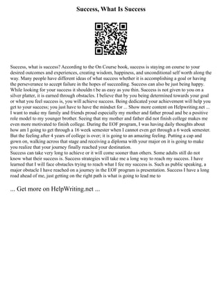 Success, What Is Success
Success, what is success? According to the On Course book, success is staying on course to your
desired outcomes and experiences, creating wisdom, happiness, and unconditional self worth along the
way. Many people have different ideas of what success whether it is accomplishing a goal or having
the perseverance to accept failure in the hopes of succeeding. Success can also be just being happy.
While looking for your success it shouldn t be as easy as you thin. Success is not given to you on a
silver platter, it is earned through obstacles. I believe that by you being determined towards your goal
or what you feel success is, you will achieve success. Being dedicated your achievement will help you
get to your success; you just have to have the mindset for ... Show more content on Helpwriting.net ...
I want to make my family and friends proud especially my mother and father proud and be a positive
role model to my younger brother. Seeing that my mother and father did not finish college makes me
even more motivated to finish college. During the EOF program, I was having daily thoughts about
how am I going to get through a 16 week semester when I cannot even get through a 6 week semester.
But the feeling after 4 years of college is over; it is going to an amazing feeling. Putting a cap and
gown on, walking across that stage and receiving a diploma with your major on it is going to make
you realize that your journey finally reached your destination.
Success can take very long to achieve or it will come sooner than others. Some adults still do not
know what their success is. Success strategies will take me a long way to reach my success. I have
learned that I will face obstacles trying to reach what I fee my success is. Such as public speaking, a
major obstacle I have reached on a journey in the EOF program is presentation. Success I have a long
road ahead of me, just getting on the right path is what is going to lead me to
... Get more on HelpWriting.net ...
 