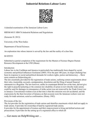 Industrial Relations-Labour Laws
A detailed examination of the Jamaican Labour Laws
HRNM 6015/ HR67A Industrial Relations and Negotiations
(Semester II: 2013)
University of the West Indies
Department of Social Sciences
An exploration into whose interest is served by the law and the reality of a class bias.
04 029353
Submitted as partial completion of the requirement for the Masters of Science Degree Human
Resource Development at the UWI (Mona)
Introduction
Labour law in the Caribbean and Jamaica in particularly has traditionally been shaped by social,
economic and political influences Goolsaran (2005). Over the past 100 years, its major challenge has
been its response to social and political demands for workers rights, justice and democracy ... Show
more content on Helpwriting.net ...
The law essentially provided for the registration of trade unions, outlining certain requirements about
their rules, trusteeship, accounts, amalgamation, dissolution and the filing of annual financial
statements to a Registrar. The law however, unlike its counterpart British law at the time, did not give
the right to peaceful picketing or the common law disability of action in tort whereby trade unions
could be sued for damages in consequence of strike action was not removed by the Trade Union Law
in Jamaica. Conventional wisdom even at that time is that this omission was not accidental, and the
expressions by the then Governor of Jamaica on that occasion were the Jamaican workers were not
ready for trade unionism, acted as confirmation. (Henry 1982).
Provisions of the Act
The Act provides for the registration of trade unions and identifies enactments which shall not apply to
trade unions. It provides for ownership of land by registered trade unions.
It provides for the appointment of trustees and their empowerment to bring and defend actions and
prosecutions. It provides for the setting up of a registered office to which all
... Get more on HelpWriting.net ...
 